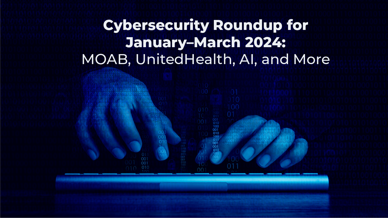 Cybersecurity Roundup January–March 2024: MOAB, UnitedHealth, AI, and More